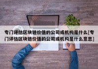 专门评估区块链价值的公司或机构是什么[专门评估区块链价值的公司或机构是什么意思]