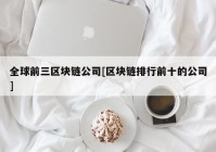 全球前三区块链公司[区块链排行前十的公司]